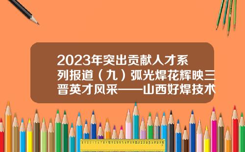 2023年突出贡献人才系列报道（九）弧光焊花辉映三晋英才风采——山西好焊技术服务有限公司经理 高级技师 张磊