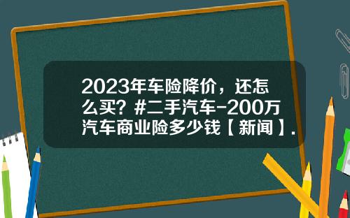 2023年车险降价，还怎么买？#二手汽车-200万汽车商业险多少钱【新闻】.