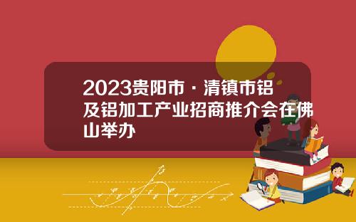 2023贵阳市·清镇市铝及铝加工产业招商推介会在佛山举办