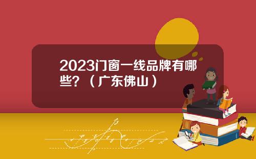 2023门窗一线品牌有哪些？（广东佛山）