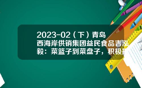 2023-02（下）青岛西海岸供销集团益民食品吉泓毅：菜篮子到菜盘子，积极探索预制菜产业发展-上海益民商投公司
