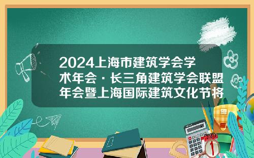 2024上海市建筑学会学术年会·长三角建筑学会联盟年会暨上海国际建筑文化节将于本周开幕