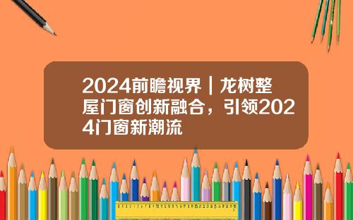 2024前瞻视界｜龙树整屋门窗创新融合，引领2024门窗新潮流