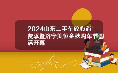 2024山东二手车放心消费季暨济宁美恒金秋购车节圆满开幕