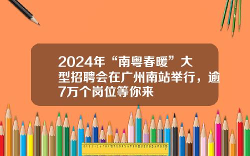 2024年“南粤春暖”大型招聘会在广州南站举行，逾7万个岗位等你来