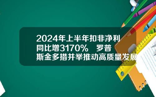 2024年上半年扣非净利同比增3170%   罗普斯金多措并举推动高质量发展