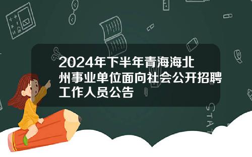 2024年下半年青海海北州事业单位面向社会公开招聘工作人员公告