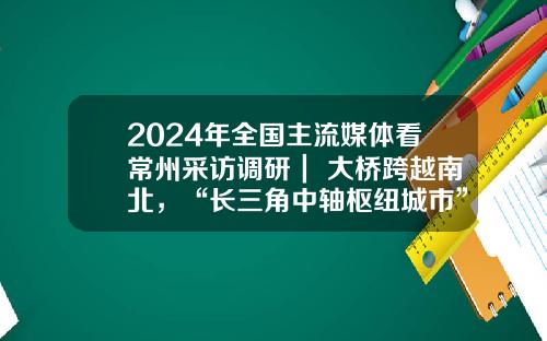 2024年全国主流媒体看常州采访调研｜ 大桥跨越南北，“长三角中轴枢纽城市”呼之欲出