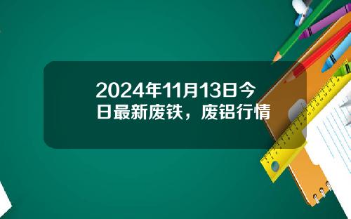2024年11月13日今日最新废铁，废铝行情