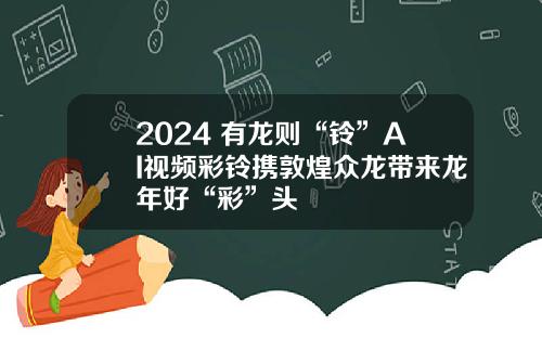 2024 有龙则“铃”AI视频彩铃携敦煌众龙带来龙年好“彩”头