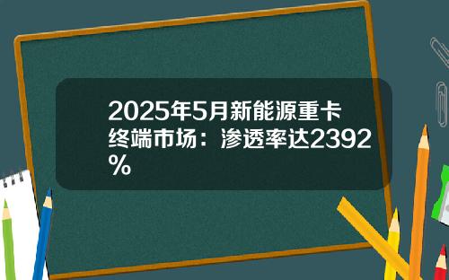 2025年5月新能源重卡终端市场：渗透率达2392%