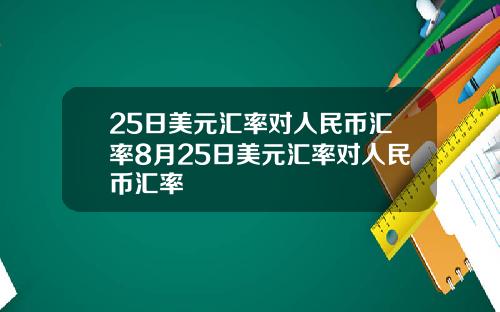 25日美元汇率对人民币汇率8月25日美元汇率对人民币汇率