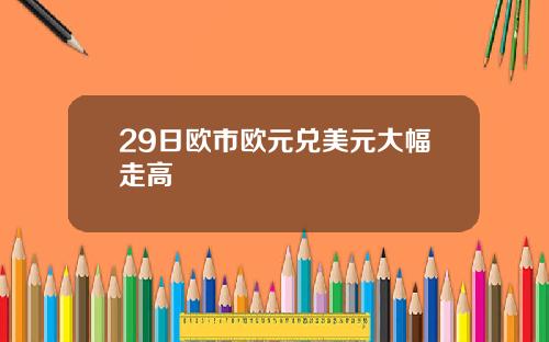 29日欧市欧元兑美元大幅走高