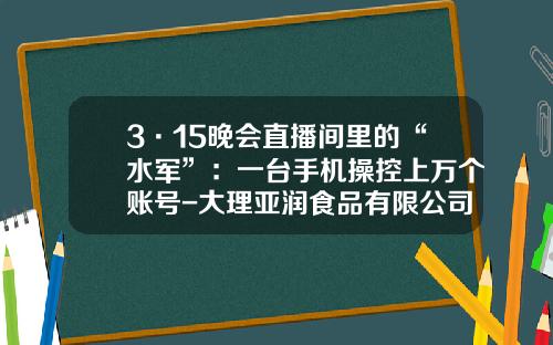 3·15晚会直播间里的“水军”：一台手机操控上万个账号-大理亚润食品有限公司