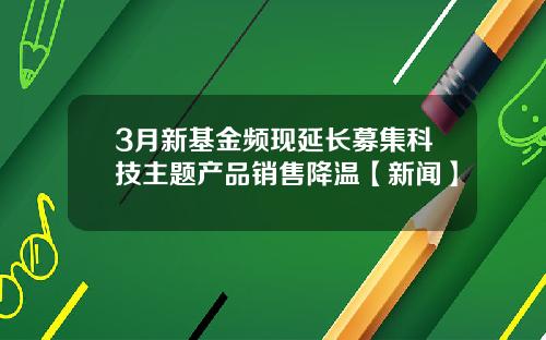 3月新基金频现延长募集科技主题产品销售降温【新闻】