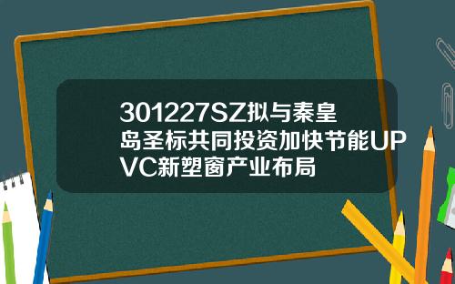 301227SZ拟与秦皇岛圣标共同投资加快节能UPVC新塑窗产业布局