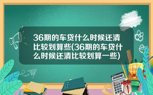 36期的车贷什么时候还清比较划算些(36期的车贷什么时候还清比较划算一些)