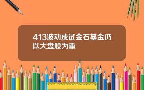 413波动成试金石基金仍以大盘股为重