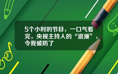 5个小时的节目，一口气看完，央视主持人的“浪漫”，令我破防了