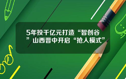 5年投千亿元打造“智创谷”山西晋中开启“抢人模式”