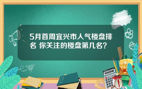 5月首周宜兴市人气楼盘排名 你关注的楼盘第几名？