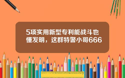 5项实用新型专利能战斗也懂发明，这群特警小哥666