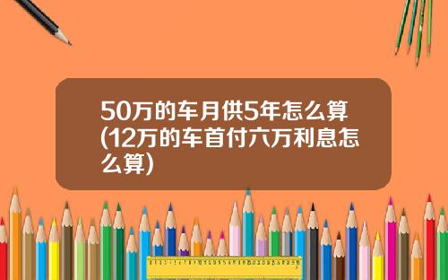 50万的车月供5年怎么算(12万的车首付六万利息怎么算)