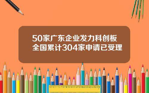 50家广东企业发力科创板全国累计304家申请已受理