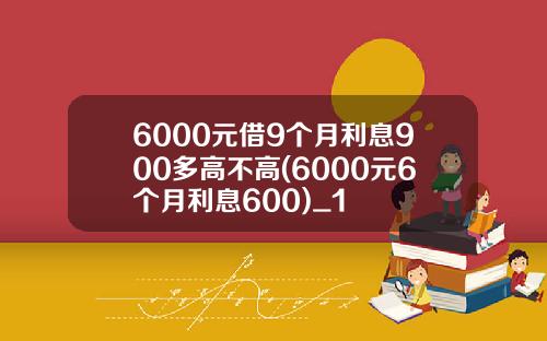 6000元借9个月利息900多高不高(6000元6个月利息600)_1