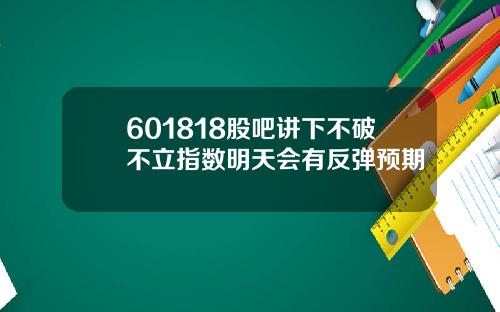 601818股吧讲下不破不立指数明天会有反弹预期