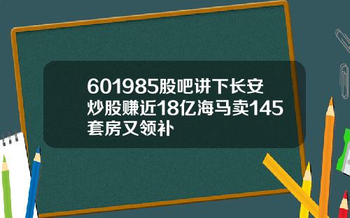 601985股吧讲下长安炒股赚近18亿海马卖145套房又领补