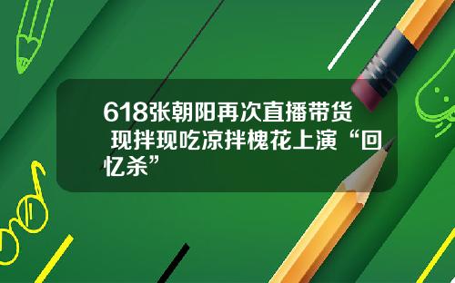 618张朝阳再次直播带货 现拌现吃凉拌槐花上演“回忆杀”