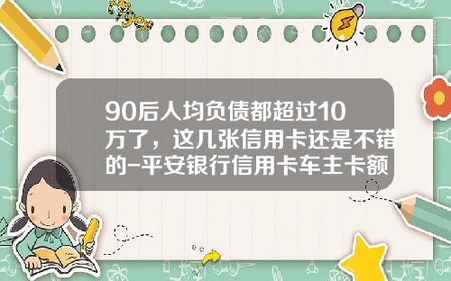 90后人均负债都超过10万了，这几张信用卡还是不错的-平安银行信用卡车主卡额度多少【新闻】