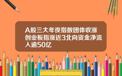 A股三大年夜指数团体收涨创业板指涨近3北向资金净流入逾50亿
