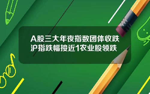 A股三大年夜指数团体收跌沪指跌幅接近1农业股领跌