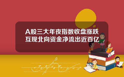 A股三大年夜指数收盘涨跌互现北向资金净流出近百亿