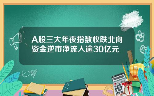 A股三大年夜指数收跌北向资金逆市净流入逾30亿元