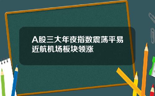 A股三大年夜指数震荡平易近航机场板块领涨