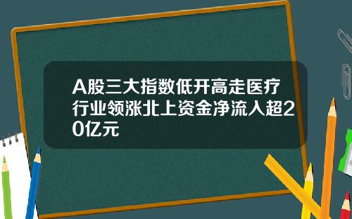 A股三大指数低开高走医疗行业领涨北上资金净流入超20亿元