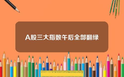 A股三大指数午后全部翻绿