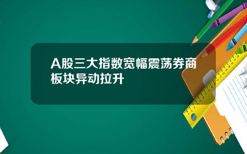 A股三大指数宽幅震荡券商板块异动拉升