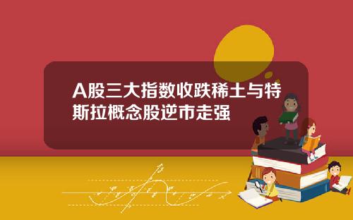 A股三大指数收跌稀土与特斯拉概念股逆市走强