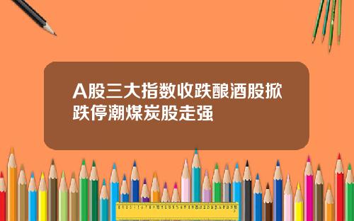A股三大指数收跌酿酒股掀跌停潮煤炭股走强