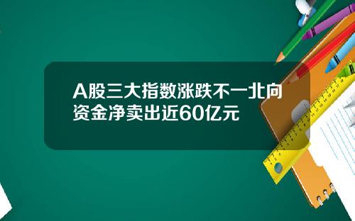 A股三大指数涨跌不一北向资金净卖出近60亿元
