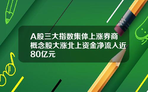 A股三大指数集体上涨券商概念股大涨北上资金净流入近80亿元