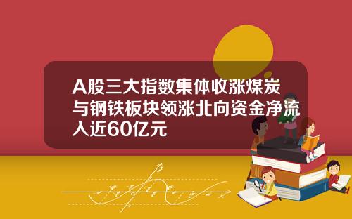 A股三大指数集体收涨煤炭与钢铁板块领涨北向资金净流入近60亿元