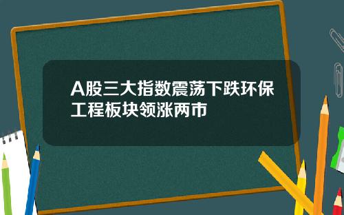 A股三大指数震荡下跌环保工程板块领涨两市
