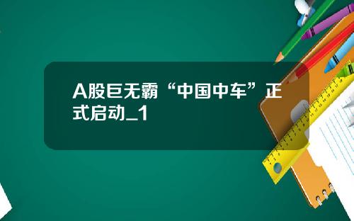 A股巨无霸“中国中车”正式启动_1