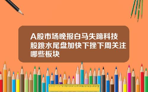 A股市场晚报白马失蹄科技股跳水尾盘加快下挫下周关注哪些板块