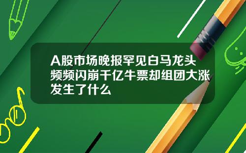 A股市场晚报罕见白马龙头频频闪崩千亿牛票却组团大涨发生了什么